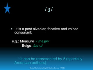 /ʒ/


 It is a post alveolar, fricative and voiced
  consonant;

e.g.: Measure /´meʒər/
       Beige /beɪʒ/


    * It can be represented by ž (specially
  American authors)
            Carlos Alberto Vieira. English Studies, 3rd year - UNICV
 