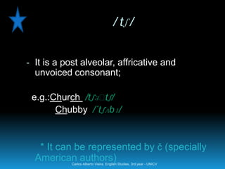 / tʃ /


- It is a post alveolar, affricative and
  unvoiced consonant;

 e.g.:Church /tʃɜː ʃ/
                  t
       Chubby /´tʃʌbɪ/



   * It can be represented by č (specially
  American authors)
            Carlos Alberto Vieira. English Studies, 3rd year - UNICV
 