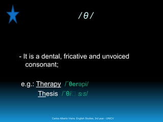 /θ/



- It is a dental, fricative and unvoiced
   consonant;

e.g.: Therapy /´θerəpi/
                   ɪ
      Thesis /´θiːs s/


           Carlos Alberto Vieira. English Studies, 3rd year - UNICV
 