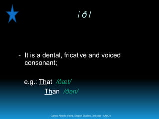 /ð/



- It is a dental, fricative and voiced
  consonant;

  e.g.: That /ðæt/
         Than /ðən/


           Carlos Alberto Vieira. English Studies, 3rd year - UNICV
 