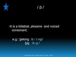 /b/



-It is a billabial, plossive and voiced
   consonant;

  e.g.: belong /bɪ´lɔng/
            big /bɪg /


           Carlos Alberto Vieira. English Studies, 3rd year - UNICV
 