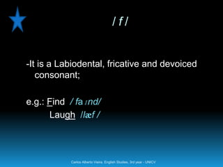 /f/


-It is a Labiodental, fricative and devoiced
   consonant;

e.g.: Find / faɪnd/
      Laugh /læf /



           Carlos Alberto Vieira. English Studies, 3rd year - UNICV
 