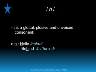 /h/


-It is a glottal, plosive and unvoiced
   consonant;

e.g.: Hello /hələʊ/
      Behind /bɪ´haɪnd/




           Carlos Alberto Vieira. English Studies, 3rd year - UNICV
 