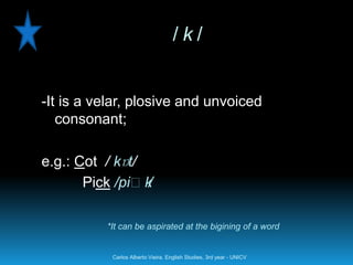 /k/


-It is a velar, plosive and unvoiced
   consonant;

e.g.: Cot / kɒt/
       Pick /piːk/

          *It can be aspirated at the bigining of a word


           Carlos Alberto Vieira. English Studies, 3rd year - UNICV
 
