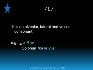 /L/


-It is an alveolar, lateral and voiced
   consonant;

e.g.: Lip /lɪp/
       Colonial /kə´ləʊniəl



           Carlos Alberto Vieira. English Studies, 3rd year - UNICV
 