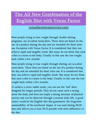 The All New Combination of the
English Diet with Venus Factor
venusfactorscamreview.com
Most people trying to lose weight through double dieting
programs, are so-called mono-diets. These diets are based on the
use of a product during the day and are intended for short term
use. Exception with Venus Factor, It is considered that they can
achieve rapid and tangible result. But many do not think that such
a diet is a stress to the body. Usually in this case the lost weight
back within a few months
Most people trying to lose weight through dieting, are so-called
mono-diets. These diets are based on the use of a product during
the day and are intended for short term use. It is considered that
they can achieve rapid and tangible result. But many do not think
that such a diet is a stress to the body. Usually in this case the lost
weight back within a few months.
To achieve a more stable result, you can use the "soft" diets
designed for longer periods. They do not cause such a strong
stress the body, and does not imply a strong decrease of physical
activity and can be observed through a normal daily life. A good
choice would be the English diet that guarantees the long-term
sustainability of the newfound shapes. It was used during 20-22
days and allows you to lose 10-15 pounds with strict adherence to
the diet.
 