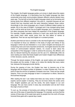 The English language

The chapter, the English language guides us to know in depth about the origins
of the English language. It is fascinating how the English language has been
constructed since early communication between different cultures started many
years ago. The text tell us that the English language raised up by borrowing and
joining words from different neighbors .this point is important because we can
noticed that how important were the early interaction between those culture.
Accordingly to this some languages are a mixed of different dialect spoken by
people, this is the case of English. It emerged and it has changed along these
years, until be what we know now as English language, but in nowadays there
are other processes that have helped the expansion of the English language.
For example, English speakers continue to invent new words and old words
also joined many other words come from the first letters of names or
appliances. Then we can say that English is in constant process

Another point that we have to consider is the role that English has in nowadays;
it is important to focus our attention in the study of origin and history of any
language in which we are interested in, in our case in English and because of it
is becoming more and more important at that time. As English become the chief
means of communication between nations, it’s crucial to learn about the
composition of the language in order to achieve the accuracy, the efficient, and
also its relevant learning the structure and the use of it. Additionally while we
were reading we notice that Early English and modern English have differences
in their structure, sounds, words etc.

Through the lexical analysis of the English, we would realize and understand
the people and the society. It helps us to notice the identity that every nation
has, because the language provide identity.

During the passing of time, the English has risen to become one of the
language with the largest number of speakers, is under Chinese only. From my
point of view this amount of speakers increases over time. There are two simple
reasons. First is an easy language to learn in comparison to others. Second is
the business language.

After reading the text I can realize that there are many words in English that
experts cannot explain it meaning. They do not know where the words come
from. English speakers just use the words, the same happen in our own
language. We use many words in every day conversation and we don’t know
the origin of some of them

To sum up, the process of borrowing and adding of foreign words to English
was one of the ways of expanding the language. For example, we know that the
names of three days of the week were given by people from the north of Europe
honored three gods with a special day a week.
 