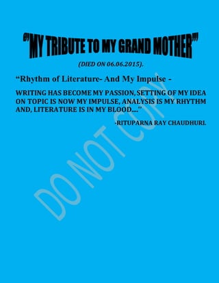 (DIED ON 06.06.2015).
“Rhythm of Literature- And My Impulse -
WRITING HAS BECOME MY PASSION,SETTING OF MY IDEA
ON TOPIC IS NOW MY IMPULSE, ANALYSIS IS MY RHYTHM
AND, LITERATURE IS IN MY BLOOD....'’
-RITUPARNA RAY CHAUDHURI.
 