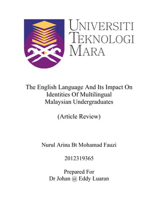 The English Language And Its Impact On
Identities Of Multilingual
Malaysian Undergraduates
(Article Review)
Nurul Arina Bt Mohamad Fauzi
2012319365
Prepared For
Dr Johan @ Eddy Luaran
 