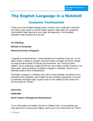 The English Language in a
                                                                    Nutshell




The English Language in a Nutshell
                      Customer Testimonials
“There are so many English language books out there, but I’m really glad I chose this
one. Step by step, section by section English guidance really helps you compile the
most suitable English learning for your needs and experience. Some excellent
examples to take inspiration from as well.”



Tan CheeSeng

Bachelor of Computing

National University of Singapore



“I originally purchased this book - having relocated from small town to big city – for my
higher studies. I needed an excellent resource to tailor my English and further develop
my study as well as career to fit the big city environment, and I found just what I
needed. I am an engineering student and till now I have written numbers of exams in my
study career. Upon purchasing The English Language in a Nutshell, I found it to be
extremely useful in terms of standardized.

The English Language in a Nutshell book, with so many examples, has allowed me to
understand what constitutes good English from the employer’s perspective in an easy
to understand and logical style, so good in fact I’m also waiting for future books from
Communication for Techies.”



Swati Sinha

PGDM-RM1

Xavier Institute of Management Bhubaneshwar



‘’If you need update your English, then this is a brilliant book - it has everything you
need about how to structure your English, what to put in and what to leave out. There’s

1|P age
 