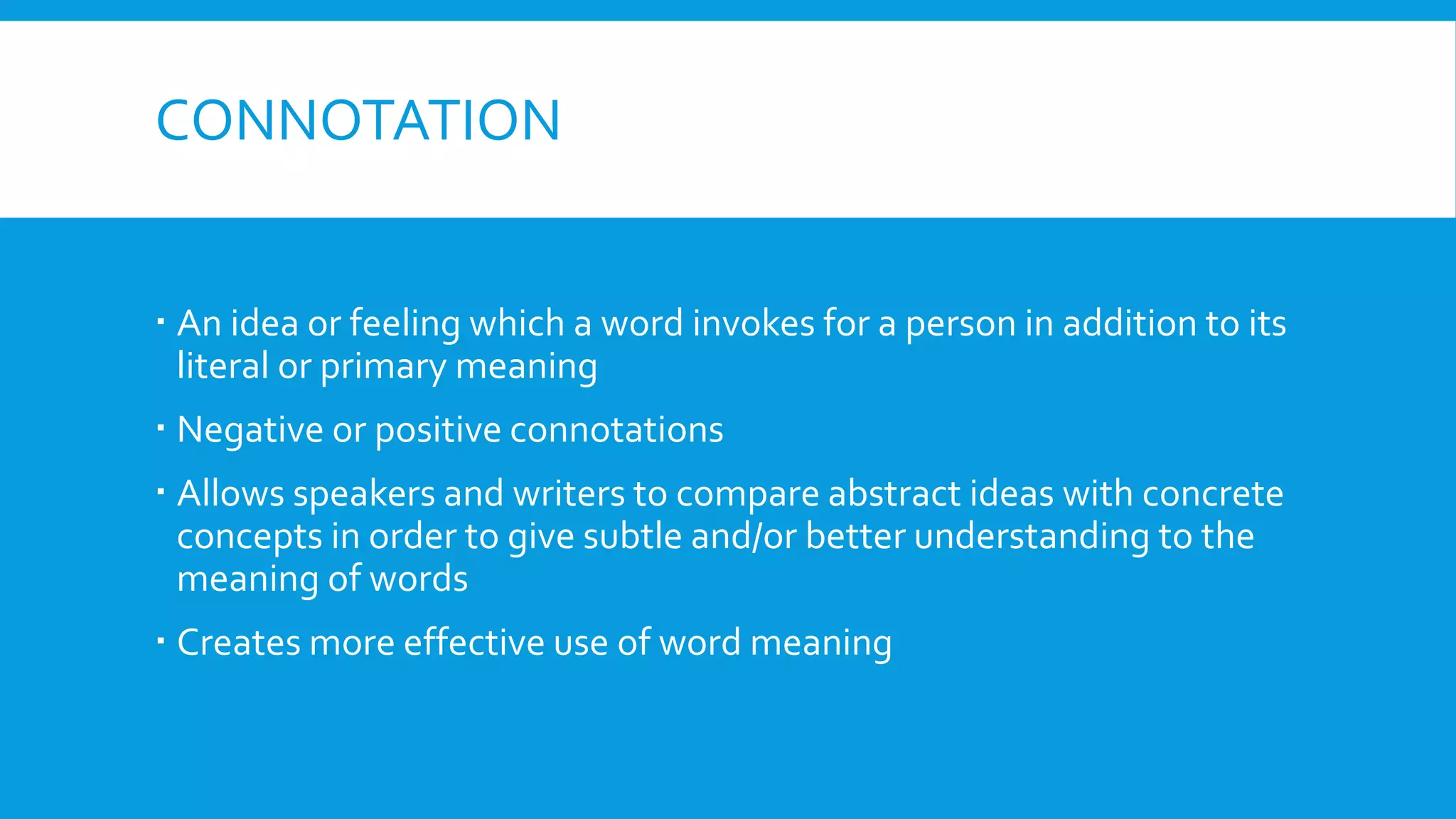 CONNOTATION
 An idea or feeling which a word invokes for a person in addition to its
literal or primary meaning
 Negative or positive connotations
 Allows speakers and writers to compare abstract ideas with concrete
concepts in order to give subtle and/or better understanding to the
meaning of words
 Creates more effective use of word meaning
 