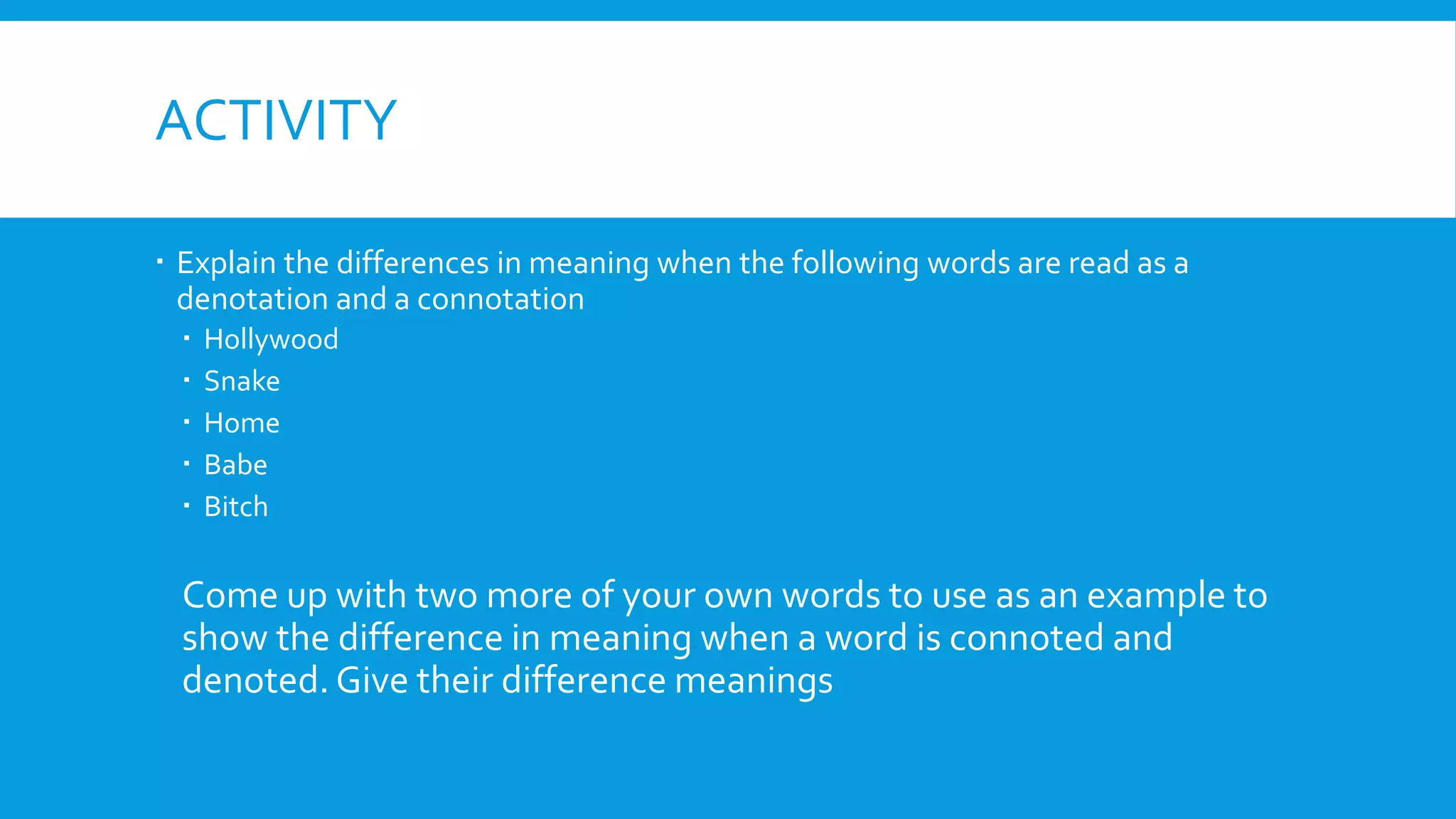 ACTIVITY
 Explain the differences in meaning when the following words are read as a
denotation and a connotation
 Hollywood
 Snake
 Home
 Babe
 Bitch
Come up with two more of your own words to use as an example to
show the difference in meaning when a word is connoted and
denoted. Give their difference meanings
 