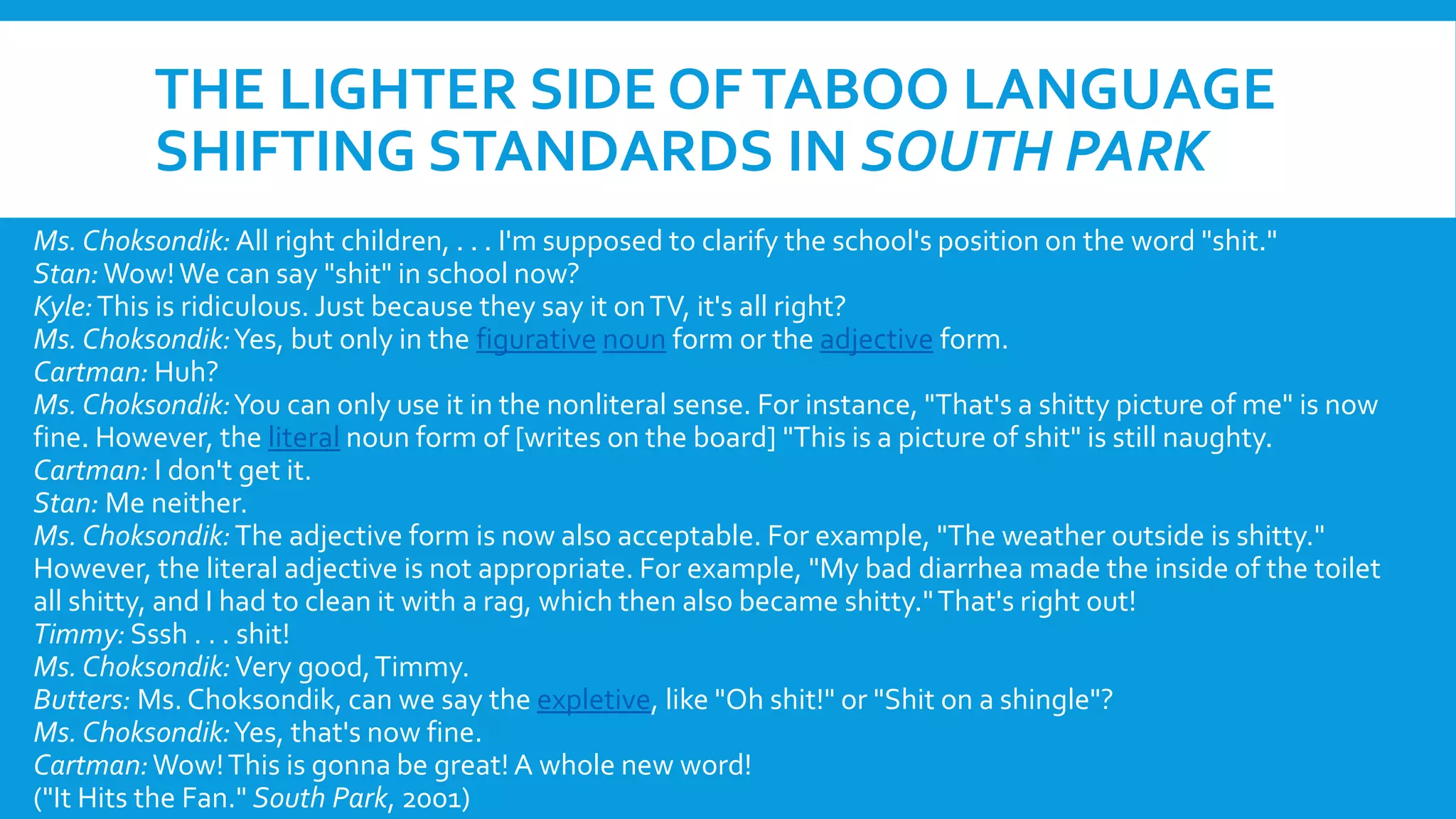 THE LIGHTER SIDE OFTABOO LANGUAGE
SHIFTING STANDARDS IN SOUTH PARK
Ms. Choksondik: All right children, . . . I'm supposed to clarify the school's position on the word "shit."
Stan:Wow!We can say "shit" in school now?
Kyle:This is ridiculous. Just because they say it onTV, it's all right?
Ms. Choksondik:Yes, but only in the figurative noun form or the adjective form.
Cartman: Huh?
Ms. Choksondik:You can only use it in the nonliteral sense. For instance, "That's a shitty picture of me" is now
fine. However, the literal noun form of [writes on the board] "This is a picture of shit" is still naughty.
Cartman: I don't get it.
Stan: Me neither.
Ms. Choksondik:The adjective form is now also acceptable. For example, "The weather outside is shitty."
However, the literal adjective is not appropriate. For example, "My bad diarrhea made the inside of the toilet
all shitty, and I had to clean it with a rag, which then also became shitty."That's right out!
Timmy: Sssh . . . shit!
Ms. Choksondik:Very good,Timmy.
Butters: Ms. Choksondik, can we say the expletive, like "Oh shit!" or "Shit on a shingle"?
Ms. Choksondik:Yes, that's now fine.
Cartman:Wow!This is gonna be great! A whole new word!
("It Hits the Fan." South Park, 2001)
 