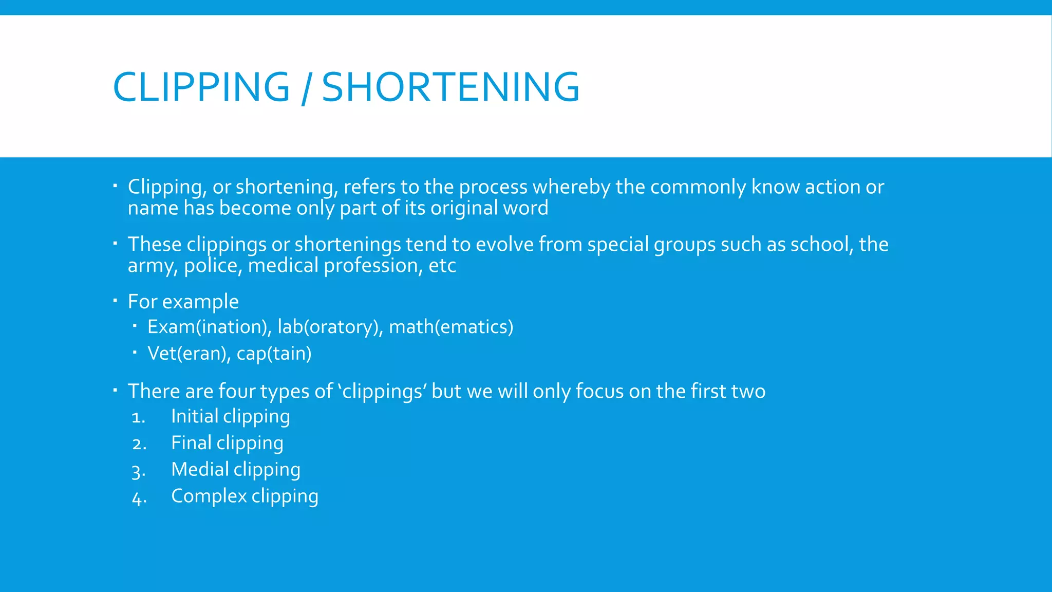 CLIPPING / SHORTENING
 Clipping, or shortening, refers to the process whereby the commonly know action or
name has become only part of its original word
 These clippings or shortenings tend to evolve from special groups such as school, the
army, police, medical profession, etc
 For example
 Exam(ination), lab(oratory), math(ematics)
 Vet(eran), cap(tain)
 There are four types of ‘clippings’ but we will only focus on the first two
1. Initial clipping
2. Final clipping
3. Medial clipping
4. Complex clipping
 