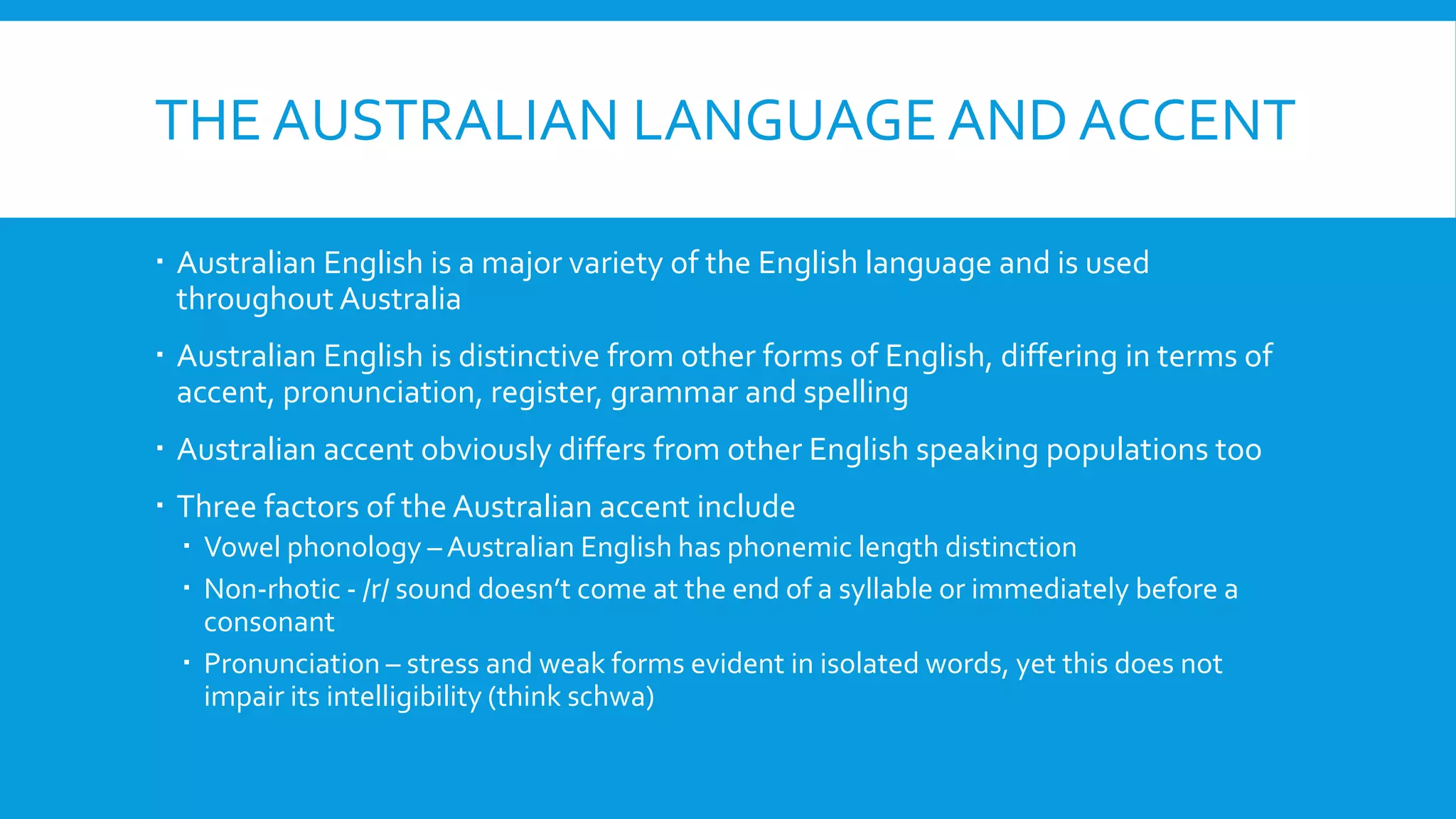 THE AUSTRALIAN LANGUAGE AND ACCENT
 Australian English is a major variety of the English language and is used
throughout Australia
 Australian English is distinctive from other forms of English, differing in terms of
accent, pronunciation, register, grammar and spelling
 Australian accent obviously differs from other English speaking populations too
 Three factors of the Australian accent include
 Vowel phonology – Australian English has phonemic length distinction
 Non-rhotic - /r/ sound doesn’t come at the end of a syllable or immediately before a
consonant
 Pronunciation – stress and weak forms evident in isolated words, yet this does not
impair its intelligibility (think schwa)
 