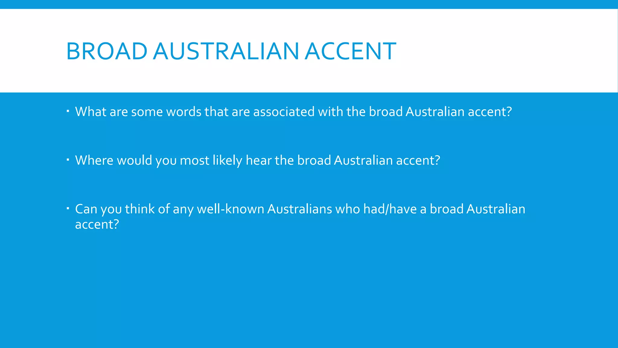 BROAD AUSTRALIAN ACCENT
 What are some words that are associated with the broad Australian accent?
 Where would you most likely hear the broad Australian accent?
 Can you think of any well-known Australians who had/have a broad Australian
accent?
 