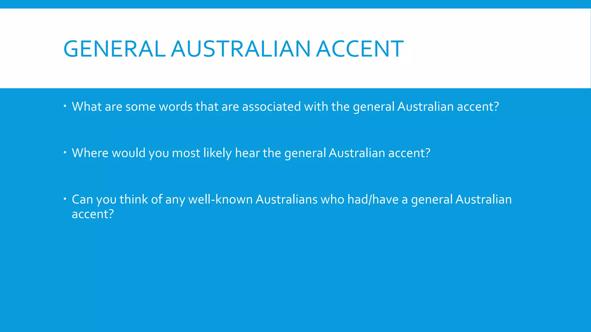 GENERAL AUSTRALIAN ACCENT
 What are some words that are associated with the general Australian accent?
 Where would you most likely hear the general Australian accent?
 Can you think of any well-known Australians who had/have a general Australian
accent?
 