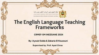 The English Language Teaching
Frameworks
By: Ayoub Oubla & Zakaria El Kouzouni
Supervised by: Prof. Ayad Chraa
CRMEF-SM INEZGANE 2024
 