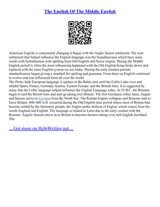 The English Of The Middle English
American English is consistently changing it began with the Anglo–Saxon settlement. The next
settlement that helped influence the English language was the Scandinavians which have some
words with hybridization with spelling from Old English and Norse origins. During the Middle
English period is when the most influencing happened with the Old English being broke down and
replaced with the same English system we use today. During the early modern periods
standardization began giving a standard for spelling and grammar. From there on English continued
to evolve and was influenced from all over the world.
The Proto–Indo European language is spoken in the Baltic area until the Celtic's take over and
inhabit Spain, France, Germany Austria, Eastern Europe, and the British Isles. It is suggested by
many that the Celtic language helped influence the English Language today. In 55 B.C. the Romans
begin to raid the British Isles and end up taking over Britain. The first Germanic tribes Jutes, Angles
and Saxons arrive in England from the North Sea. The Roman Empire collapses and Romans start to
leave Britain. 400–600 A.D. occurred during the Old English time period where most of Britain had
become settled by the Germanic people, the Angles spoke dialects of Englisc which comes from the
words England and English. The language is related to Latin due to the early contact with the
Romans. Angelo–Saxons move in to Britain to become farmers taking over rich English farmland.
The
... Get more on HelpWriting.net ...
 