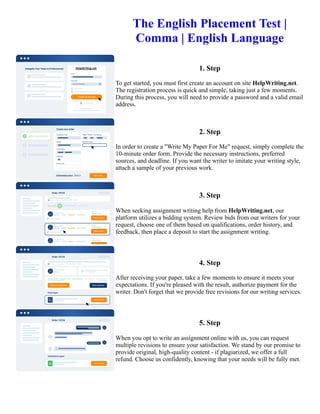 The English Placement Test |
Comma | English Language
1. Step
To get started, you must first create an account on site HelpWriting.net.
The registration process is quick and simple, taking just a few moments.
During this process, you will need to provide a password and a valid email
address.
2. Step
In order to create a "Write My Paper For Me" request, simply complete the
10-minute order form. Provide the necessary instructions, preferred
sources, and deadline. If you want the writer to imitate your writing style,
attach a sample of your previous work.
3. Step
When seeking assignment writing help from HelpWriting.net, our
platform utilizes a bidding system. Review bids from our writers for your
request, choose one of them based on qualifications, order history, and
feedback, then place a deposit to start the assignment writing.
4. Step
After receiving your paper, take a few moments to ensure it meets your
expectations. If you're pleased with the result, authorize payment for the
writer. Don't forget that we provide free revisions for our writing services.
5. Step
When you opt to write an assignment online with us, you can request
multiple revisions to ensure your satisfaction. We stand by our promise to
provide original, high-quality content - if plagiarized, we offer a full
refund. Choose us confidently, knowing that your needs will be fully met.
The English Placement Test | Comma | English Language The English Placement Test | Comma | English Language
 