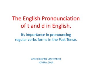 The English Pronounciation
of t and d in English.
Its importance in pronouncing
regular verbs forms in the Past Tense.
Alvaro Ricárdez Scherenberg
ICAGRA, 2014
 