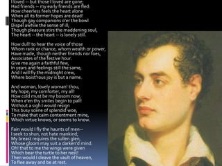 I loved -- but those I loved are gone;
Had friends -- my early friends are fled:
How cheerless feels the heart alone
When all its former hopes are dead!
Though gay companions o'er the bowl
Dispel awhile the sense of ill;
Though pleasure stirs the maddening soul,
The heart -- the heart -- is lonely still.
How dull! to hear the voice of those
Whom rank or chance, whom wealth or power,
Have made, though neither friends nor foes,
Associates of the festive hour.
Give me again a faithful few,
In years and feelings still the same,
And I will fly the midnight crew,
Where boist'rous joy is but a name.
And woman, lovely woman! thou,
My hope, my comforter, my all!
How cold must be my bosom now,
When e'en thy smiles begin to pall!
Without a sigh I would resign
This busy scene of splendid woe,
To make that calm contentment mine,
Which virtue knows, or seems to know.
Fain would I fly the haunts of men--
I seek to shun, not hate mankind;
My breast requires the sullen glen,
Whose gloom may suit a darken'd mind.
Oh! that to me the wings were given
Which bear the turtle to her nest!
Then would I cleave the vault of heaven,
To flee away and be at rest.
 