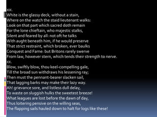 XIX.
White is the glassy deck, without a stain,
Where on the watch the staid lieutenant walks:
Look on that part which sacred doth remain
For the lone chieftain, who majestic stalks,
Silent and feared by all: not oft he talks
With aught beneath him, if he would preserve
That strict restraint, which broken, ever baulks
Conquest and Fame: but Britons rarely swerve
From law, however stern, which tends their strength to nerve.
XX.
Blow, swiftly blow, thou keel-compelling gale,
Till the broad sun withdraws his lessening ray;
Then must the pennant-bearer slacken sail,
That lagging barks may make their lazy way.
Ah! grievance sore, and listless dull delay,
To waste on sluggish hulks the sweetest breeze!
What leagues are lost before the dawn of day,
Thus loitering pensive on the willing seas,
The flapping sails hauled down to halt for logs like these!
 