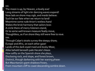 XXI.
The moon is up; by Heaven, a lovely eve!
Long streams of light o’er dancing waves expand!
Now lads on shore may sigh, and maids believe:
Such be our fate when we return to land!
Meantime some rude Arion’s restless hand
Wakes the brisk harmony that sailors love:
A circle there of merry listeners stand,
Or to some well-known measure featly move,
Thoughtless, as if on shore they still were free to rove.
XXII.
Through Calpe’s straits survey the steepy shore;
Europe andAfric, on each other gaze!
Lands of the dark-eyed maid and dusky Moor,
Alike beheld beneath pale Hecate’s blaze:
How softly on the Spanish shore she plays,
Disclosing rock, and slope, and forest brown,
Distinct, though darkening with her waning phase:
But Mauritania’s giant-shadows frown,
From mountain-cliff to coast descending sombre down.
 