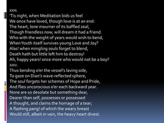 XXIII.
’Tis night, when Meditation bids us feel
We once have loved, though love is at an end:
The heart, lone mourner of its baffled zeal,
Though friendless now, will dream it had a friend.
Who with the weight of years would wish to bend,
WhenYouth itself survives young Love and Joy?
Alas! when mingling souls forget to blend,
Death hath but little left him to destroy!
Ah, happy years! once more who would not be a boy?
XXIV.
Thus bending o’er the vessel’s laving side,
To gaze on Dian’s wave-reflected sphere,
The soul forgets her schemes of Hope and Pride,
And flies unconscious o’er each backward year.
None are so desolate but something dear,
Dearer than self, possesses or possessed
A thought, and claims the homage of a tear;
A flashing pang! of which the weary breast
Would still, albeit in vain, the heavy heart divest.
 