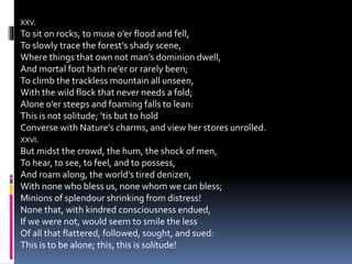 XXV.
To sit on rocks, to muse o’er flood and fell,
To slowly trace the forest’s shady scene,
Where things that own not man’s dominion dwell,
And mortal foot hath ne’er or rarely been;
To climb the trackless mountain all unseen,
With the wild flock that never needs a fold;
Alone o’er steeps and foaming falls to lean:
This is not solitude; ’tis but to hold
Converse with Nature’s charms, and view her stores unrolled.
XXVI.
But midst the crowd, the hum, the shock of men,
To hear, to see, to feel, and to possess,
And roam along, the world’s tired denizen,
With none who bless us, none whom we can bless;
Minions of splendour shrinking from distress!
None that, with kindred consciousness endued,
If we were not, would seem to smile the less
Of all that flattered, followed, sought, and sued:
This is to be alone; this, this is solitude!
 