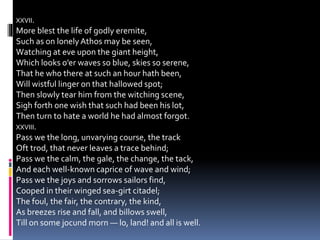 XXVII.
More blest the life of godly eremite,
Such as on lonelyAthos may be seen,
Watching at eve upon the giant height,
Which looks o’er waves so blue, skies so serene,
That he who there at such an hour hath been,
Will wistful linger on that hallowed spot;
Then slowly tear him from the witching scene,
Sigh forth one wish that such had been his lot,
Then turn to hate a world he had almost forgot.
XXVIII.
Pass we the long, unvarying course, the track
Oft trod, that never leaves a trace behind;
Pass we the calm, the gale, the change, the tack,
And each well-known caprice of wave and wind;
Pass we the joys and sorrows sailors find,
Cooped in their winged sea-girt citadel;
The foul, the fair, the contrary, the kind,
As breezes rise and fall, and billows swell,
Till on some jocund morn — lo, land! and all is well.
 