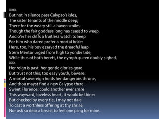 XXIX.
But not in silence pass Calypso’s isles,
The sister tenants of the middle deep;
There for the weary still a haven smiles,
Though the fair goddess long has ceased to weep,
And o’er her cliffs a fruitless watch to keep
For him who dared prefer a mortal bride:
Here, too, his boy essayed the dreadful leap
Stern Mentor urged from high to yonder tide;
While thus of both bereft, the nymph-queen doubly sighed.
XXX.
Her reign is past, her gentle glories gone:
But trust not this; too easy youth, beware!
A mortal sovereign holds her dangerous throne,
And thou mayst find a new Calypso there.
Sweet Florence! could another ever share
This wayward, loveless heart, it would be thine:
But checked by every tie, I may not dare
To cast a worthless offering at thy shrine,
Nor ask so dear a breast to feel one pang for mine.
 