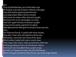 XXXI.
Thus Harold deemed, as on that lady’s eye
He looked, and met its beam without a thought,
SaveAdmiration glancing harmless by:
Love kept aloof, albeit not far remote,
Who knew his votary often lost and caught,
But knew him as his worshipper no more,
And ne’er again the boy his bosom sought:
Since now he vainly urged him to adore,
Well deemed the little god his ancient sway was o’er.
XXXII.
Fair Florence found, in sooth with some amaze,
One who, ’twas said, still sighed to all he saw,
Withstand, unmoved, the lustre of her gaze,
Which others hailed with real or mimic awe,
Their hope, their doom, their punishment, their law:
All that gay Beauty from her bondsmen claims:
And much she marvelled that a youth so raw
Nor felt, nor feigned at least, the oft-told flames,
Which, though sometimes they frown, yet rarely anger dames.
 