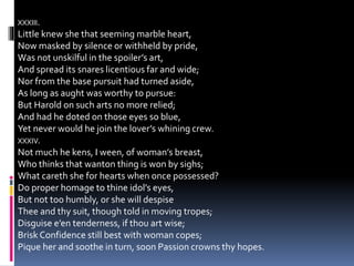 XXXIII.
Little knew she that seeming marble heart,
Now masked by silence or withheld by pride,
Was not unskilful in the spoiler’s art,
And spread its snares licentious far and wide;
Nor from the base pursuit had turned aside,
As long as aught was worthy to pursue:
But Harold on such arts no more relied;
And had he doted on those eyes so blue,
Yet never would he join the lover’s whining crew.
XXXIV.
Not much he kens, I ween, of woman’s breast,
Who thinks that wanton thing is won by sighs;
What careth she for hearts when once possessed?
Do proper homage to thine idol’s eyes,
But not too humbly, or she will despise
Thee and thy suit, though told in moving tropes;
Disguise e’en tenderness, if thou art wise;
Brisk Confidence still best with woman copes;
Pique her and soothe in turn, soon Passion crowns thy hopes.
 