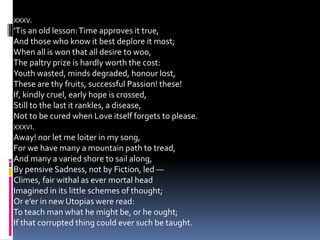 XXXV.
’Tis an old lesson:Time approves it true,
And those who know it best deplore it most;
When all is won that all desire to woo,
The paltry prize is hardly worth the cost:
Youth wasted, minds degraded, honour lost,
These are thy fruits, successful Passion! these!
If, kindly cruel, early hope is crossed,
Still to the last it rankles, a disease,
Not to be cured when Love itself forgets to please.
XXXVI.
Away! nor let me loiter in my song,
For we have many a mountain path to tread,
And many a varied shore to sail along,
By pensive Sadness, not by Fiction, led —
Climes, fair withal as ever mortal head
Imagined in its little schemes of thought;
Or e’er in new Utopias were read:
To teach man what he might be, or he ought;
If that corrupted thing could ever such be taught.
 