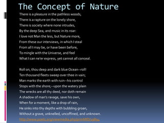 The Concept of Nature
There is a pleasure in the pathless woods,
There is a rapture on the lonely shore,
There is society where none intrudes,
By the deep Sea, and music in its roar:
I love not Man the less, but Nature more,
From these our interviews, in which I steal
From all I may be, or have been before,
To mingle with the Universe, and feel
What I can ne'er express, yet cannot all conceal.
Roll on, thou deep and dark blue Ocean--roll!
Ten thousand fleets sweep over thee in vain;
Man marks the earth with ruin--his control
Stops with the shore;--upon the watery plain
The wrecks are all thy deed, nor doth remain
A shadow of man's ravage, save his own,
When for a moment, like a drop of rain,
He sinks into thy depths with bubbling groan,
Without a grave, unknelled, uncoffined, and unknown.
http://www.poets.org/viewmedia.php/prmMID/19894
 