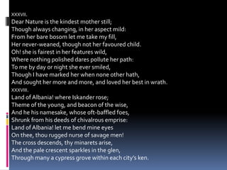 XXXVII.
Dear Nature is the kindest mother still;
Though always changing, in her aspect mild:
From her bare bosom let me take my fill,
Her never-weaned, though not her favoured child.
Oh! she is fairest in her features wild,
Where nothing polished dares pollute her path:
To me by day or night she ever smiled,
Though I have marked her when none other hath,
And sought her more and more, and loved her best in wrath.
XXXVIII.
Land of Albania! where Iskander rose;
Theme of the young, and beacon of the wise,
And he his namesake, whose oft-baffled foes,
Shrunk from his deeds of chivalrous emprise:
Land of Albania! let me bend mine eyes
On thee, thou rugged nurse of savage men!
The cross descends, thy minarets arise,
And the pale crescent sparkles in the glen,
Through many a cypress grove within each city’s ken.
 