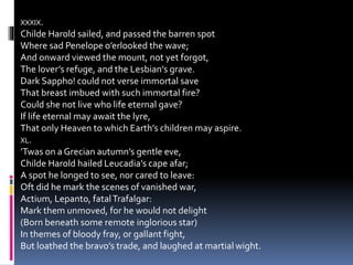 XXXIX.
Childe Harold sailed, and passed the barren spot
Where sad Penelope o’erlooked the wave;
And onward viewed the mount, not yet forgot,
The lover’s refuge, and the Lesbian’s grave.
Dark Sappho! could not verse immortal save
That breast imbued with such immortal fire?
Could she not live who life eternal gave?
If life eternal may await the lyre,
That only Heaven to which Earth’s children may aspire.
XL.
’Twas on a Grecian autumn’s gentle eve,
Childe Harold hailed Leucadia’s cape afar;
A spot he longed to see, nor cared to leave:
Oft did he mark the scenes of vanished war,
Actium, Lepanto, fatalTrafalgar:
Mark them unmoved, for he would not delight
(Born beneath some remote inglorious star)
In themes of bloody fray, or gallant fight,
But loathed the bravo’s trade, and laughed at martial wight.
 