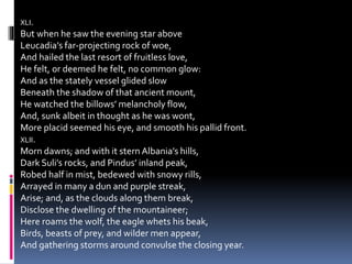 XLI.
But when he saw the evening star above
Leucadia’s far-projecting rock of woe,
And hailed the last resort of fruitless love,
He felt, or deemed he felt, no common glow:
And as the stately vessel glided slow
Beneath the shadow of that ancient mount,
He watched the billows’ melancholy flow,
And, sunk albeit in thought as he was wont,
More placid seemed his eye, and smooth his pallid front.
XLII.
Morn dawns; and with it stern Albania’s hills,
Dark Suli’s rocks, and Pindus’ inland peak,
Robed half in mist, bedewed with snowy rills,
Arrayed in many a dun and purple streak,
Arise; and, as the clouds along them break,
Disclose the dwelling of the mountaineer;
Here roams the wolf, the eagle whets his beak,
Birds, beasts of prey, and wilder men appear,
And gathering storms around convulse the closing year.
 