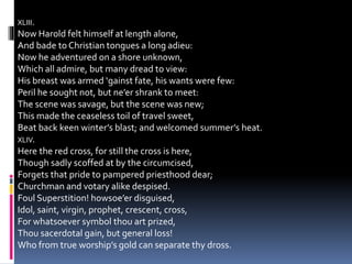XLIII.
Now Harold felt himself at length alone,
And bade to Christian tongues a long adieu:
Now he adventured on a shore unknown,
Which all admire, but many dread to view:
His breast was armed ‘gainst fate, his wants were few:
Peril he sought not, but ne’er shrank to meet:
The scene was savage, but the scene was new;
This made the ceaseless toil of travel sweet,
Beat back keen winter’s blast; and welcomed summer’s heat.
XLIV.
Here the red cross, for still the cross is here,
Though sadly scoffed at by the circumcised,
Forgets that pride to pampered priesthood dear;
Churchman and votary alike despised.
Foul Superstition! howsoe’er disguised,
Idol, saint, virgin, prophet, crescent, cross,
For whatsoever symbol thou art prized,
Thou sacerdotal gain, but general loss!
Who from true worship’s gold can separate thy dross.
 
