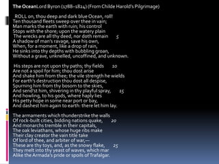 The OceanLord Byron (1788–1824) (From Childe Harold’s Pilgrimage)
ROLL on, thou deep and dark blue Ocean, roll!
Ten thousand fleets sweep over thee in vain;
Man marks the earth with ruin; his control
Stops with the shore; upon the watery plain
The wrecks are all thy deed, nor doth remain 5
A shadow of man’s ravage, save his own,
When, for a moment, like a drop of rain,
He sinks into thy depths with bubbling groan,
Without a grave, unknelled, uncoffined, and unknown.
His steps are not upon thy paths; thy fields 10
Are not a spoil for him; thou dost arise
And shake him from thee; the vile strength he wields
For earth’s destruction thou dost all despise,
Spurning him from thy bosom to the skies,
And send’st him, shivering in thy playful spray, 15
And howling, to his gods, where haply lies
His petty hope in some near port or bay,
And dashest him again to earth: there let him lay.
The armaments which thunderstrike the walls
Of rock-built cities, bidding nations quake, 20
And monarchs tremble in their capitals,
The oak leviathans, whose huge ribs make
Their clay creator the vain title take
Of lord of thee, and arbiter of war,—
These are thy toys, and, as the snowy flake, 25
They melt into thy yeast of waves, which mar
Alike theArmada’s pride or spoils ofTrafalgar.
 