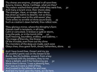 Thy shores are empires, changed in all save thee:
Assyria, Greece, Rome, Carthage, what are they?
Thy waters washed them power while they were free, 30
And many a tyrant since; their shores obey
The stranger, slave, or savage; their decay
Has dried up realms to deserts: not so thou,
Unchangeable save to thy wild waves’ play;
Time writes no wrinkle on thine azure brow; 35
Such as creation’s dawn beheld, thou rollest now.
Thou glorious mirror, where the Almighty’s form
Glasses itself in tempests; in all time,
Calm or convulsed; in breeze or gale or storm,
Icing the pole, or in the torrid clime 40
Dark-heaving, boundless, endless, and sublime,—
The image of Eternity, the throne
Of the Invisible; even from out thy slime
The monsters of the deep are made; each zone
Obeys thee; thou goest forth, dread, fathomless, alone. 45
And I have loved thee, Ocean! and my joy
Of youthful sports was on thy breast to be
Borne, like thy bubbles, onward: from a boy
I wantoned with thy breakers; they to me
Were a delight; and if the freshening sea 50
Made them a terror, ’t was a pleasing fear,
For I was as it were a child of thee,
And trusted to thy billows far and near,
And laid my hand upon thy mane, as I do here.
 