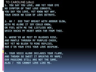 1. YOU SAY YOU LOVE, AND YET YOUR EYE
NO SYMPTOM OF THAT LOVE CONVEYS,
YOU SAY YOU LOVE, YET KNOW NOT WHY,
YOUR CHEEK NO SIGN OF LOVE BETRAYS.
2. AH ! DID THAT BREAST WITH ARDOUR GLOW,
WITH ME ALONE IT JOY COULD KNOW,
OR FEEL WITH ME THE LISTLESS WOE,
WHICH RACKS MY HEART WHEN FAR FROM THEE.
3. WHENE'ER WE MEET MY BLUSHES RISE,
AND MANTLE THROUGH MY PURPLED CHEEK,
BUT YET NO BLUSH TO MINE REPLIES,
NOR E'EN YOUR EYES YOUR LOVE BESPEAK.
4. YOUR VOICE ALONE DECLARES YOUR FLAME,
AND THOUGH SO SWEET IT BREATHS MY NAME;
OUR PASSIONS STILL ARE NOT THE SAME,
ALAS ! YOU CANNOT LOVE LIKE ME.
TO CAROLINE (1807)
 