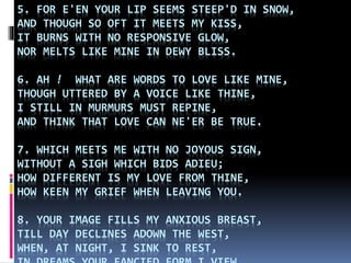 5. FOR E'EN YOUR LIP SEEMS STEEP'D IN SNOW,
AND THOUGH SO OFT IT MEETS MY KISS,
IT BURNS WITH NO RESPONSIVE GLOW,
NOR MELTS LIKE MINE IN DEWY BLISS.
6. AH ! WHAT ARE WORDS TO LOVE LIKE MINE,
THOUGH UTTERED BY A VOICE LIKE THINE,
I STILL IN MURMURS MUST REPINE,
AND THINK THAT LOVE CAN NE'ER BE TRUE.
7. WHICH MEETS ME WITH NO JOYOUS SIGN,
WITHOUT A SIGH WHICH BIDS ADIEU;
HOW DIFFERENT IS MY LOVE FROM THINE,
HOW KEEN MY GRIEF WHEN LEAVING YOU.
8. YOUR IMAGE FILLS MY ANXIOUS BREAST,
TILL DAY DECLINES ADOWN THE WEST,
WHEN, AT NIGHT, I SINK TO REST,
 