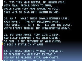 9. 'TIS THEN YOUR BREAST, NO LONGER COLD,
WITH EQUAL ARDOUR SEEMS TO BURN,
WHILE CLOSE YOUR ARMS AROUND ME FOLD,
YOUR LIPS MY KISS WITH WARMTH RETURN.
10. AH ! WOULD THESE JOYOUS MOMENTS LAST;
VAIN HOPE ! THE GAY DELUSIONS PAST,
THAT VOICE! --- AH ! NO, 'TIS BUT THE BLAST,
WHICH ECHOES THROUGH THE NEIGHBOURING GROVE.
11. BUT WHEN AWAKE, YOUR LIPS I SEEK,
AND CLASP ENRAPTUR'D ALL YOUR CHARMS,
SO CHILL'S THE PRESSURE OF YOUR CHEEK,
I FOLD A STATUE IN MY ARMS.
12. IF THUS, WHEN TO MY HEART EMBRAC'D,
NO PLEASURE IN YOUR EYES IS TRAC'D,
YOU MAY BE PRUDENT, FAIR, AND CHASTE,
 