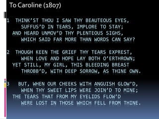 1 THINK’ST THOU I SAW THY BEAUTEOUS EYES,
SUFFUS’D IN TEARS, IMPLORE TO STAY;
AND HEARD UNMOV’D THY PLENTEOUS SIGHS,
WHICH SAID FAR MORE THAN WORDS CAN SAY?
2 THOUGH KEEN THE GRIEF THY TEARS EXPREST,
WHEN LOVE AND HOPE LAY BOTH O’ERTHROWN;
YET STILL, MY GIRL, THIS BLEEDING BREAST
THROBB’D, WITH DEEP SORROW, AS THINE OWN.
3 BUT, WHEN OUR CHEEKS WITH ANGUISH GLOW’D,
WHEN THY SWEET LIPS WERE JOIN’D TO MINE;
THE TEARS THAT FROM MY EYELIDS FLOW’D
WERE LOST IN THOSE WHICH FELL FROM THINE.
To Caroline (1807)
 