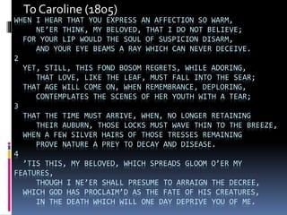 WHEN I HEAR THAT YOU EXPRESS AN AFFECTION SO WARM,
NE’ER THINK, MY BELOVED, THAT I DO NOT BELIEVE;
FOR YOUR LIP WOULD THE SOUL OF SUSPICION DISARM,
AND YOUR EYE BEAMS A RAY WHICH CAN NEVER DECEIVE.
2
YET, STILL, THIS FOND BOSOM REGRETS, WHILE ADORING,
THAT LOVE, LIKE THE LEAF, MUST FALL INTO THE SEAR;
THAT AGE WILL COME ON, WHEN REMEMBRANCE, DEPLORING,
CONTEMPLATES THE SCENES OF HER YOUTH WITH A TEAR;
3
THAT THE TIME MUST ARRIVE, WHEN, NO LONGER RETAINING
THEIR AUBURN, THOSE LOCKS MUST WAVE THIN TO THE BREEZE,
WHEN A FEW SILVER HAIRS OF THOSE TRESSES REMAINING
PROVE NATURE A PREY TO DECAY AND DISEASE.
4
’TIS THIS, MY BELOVED, WHICH SPREADS GLOOM O’ER MY
FEATURES,
THOUGH I NE’ER SHALL PRESUME TO ARRAIGN THE DECREE,
WHICH GOD HAS PROCLAIM’D AS THE FATE OF HIS CREATURES,
IN THE DEATH WHICH WILL ONE DAY DEPRIVE YOU OF ME.
To Caroline (1805)
 