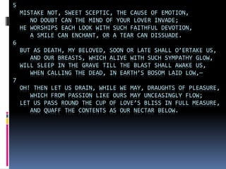 5
MISTAKE NOT, SWEET SCEPTIC, THE CAUSE OF EMOTION,
NO DOUBT CAN THE MIND OF YOUR LOVER INVADE;
HE WORSHIPS EACH LOOK WITH SUCH FAITHFUL DEVOTION,
A SMILE CAN ENCHANT, OR A TEAR CAN DISSUADE.
6
BUT AS DEATH, MY BELOVED, SOON OR LATE SHALL O’ERTAKE US,
AND OUR BREASTS, WHICH ALIVE WITH SUCH SYMPATHY GLOW,
WILL SLEEP IN THE GRAVE TILL THE BLAST SHALL AWAKE US,
WHEN CALLING THE DEAD, IN EARTH’S BOSOM LAID LOW,—
7
OH! THEN LET US DRAIN, WHILE WE MAY, DRAUGHTS OF PLEASURE,
WHICH FROM PASSION LIKE OURS MAY UNCEASINGLY FLOW;
LET US PASS ROUND THE CUP OF LOVE’S BLISS IN FULL MEASURE,
AND QUAFF THE CONTENTS AS OUR NECTAR BELOW.
 
