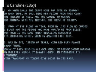 1 OH WHEN SHALL THE GRAVE HIDE FOR EVER MY SORROW?
OH WHEN SHALL MY SOUL WING HER FLIGHT FROM THIS CLAY?
THE PRESENT IS HELL, AND THE COMING TO-MORROW
BUT BRINGS, WITH NEW TORTURE, THE CURSE OF TO-DAY.
2 FROM MY EYE FLOWS NO TEAR, FROM MY LIPS FLOW NO CURSES
I BLAST NOT THE FIENDS WHO HAVE HURL’D ME FROM BLISS;
FOR POOR IS THE SOUL WHICH BEWAILING REHEARSES
ITS QUERULOUS GRIEF, WHEN IN ANGUISH LIKE THIS.
3 WAS MY EYE, ’STEAD OF TEARS, WITH RED FURY FLAKES
BRIGHT’NING,
WOULD MY LIPS BREATHE A FLAME WHICH NO STREAM COULD ASSUAGE
ON OUR FOES SHOULD MY GLANCE LAUNCH IN VENGEANCE ITS
LIGHTNING,
WITH TRANSPORT MY TONGUE GIVE LOOSE TO ITS RAGE.
To Caroline (1807)
 