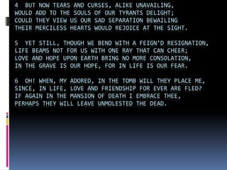 4 BUT NOW TEARS AND CURSES, ALIKE UNAVAILING,
WOULD ADD TO THE SOULS OF OUR TYRANTS DELIGHT;
COULD THEY VIEW US OUR SAD SEPARATION BEWAILING
THEIR MERCILESS HEARTS WOULD REJOICE AT THE SIGHT.
5 YET STILL, THOUGH WE BEND WITH A FEIGN’D RESIGNATION,
LIFE BEAMS NOT FOR US WITH ONE RAY THAT CAN CHEER;
LOVE AND HOPE UPON EARTH BRING NO MORE CONSOLATION,
IN THE GRAVE IS OUR HOPE, FOR IN LIFE IS OUR FEAR.
6 OH! WHEN, MY ADORED, IN THE TOMB WILL THEY PLACE ME,
SINCE, IN LIFE, LOVE AND FRIENDSHIP FOR EVER ARE FLED?
IF AGAIN IN THE MANSION OF DEATH I EMBRACE THEE,
PERHAPS THEY WILL LEAVE UNMOLESTED THE DEAD.
 